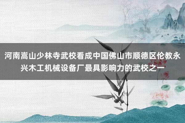 河南嵩山少林寺武校看成中国佛山市顺德区伦教永兴木工机械设备厂最具影响力的武校之一